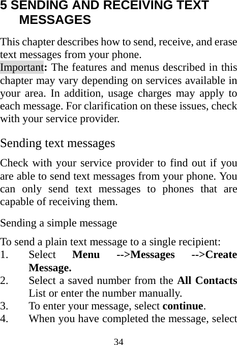  34 5 SENDING AND RECEIVING TEXT MESSAGES This chapter describes how to send, receive, and erase text messages from your phone. Important: The features and menus described in this chapter may vary depending on services available in your area. In addition, usage charges may apply to each message. For clarification on these issues, check with your service provider. Sending text messages Check with your service provider to find out if you are able to send text messages from your phone. You can only send text messages to phones that are capable of receiving them. Sending a simple message To send a plain text message to a single recipient: 1. Select  Menu --&gt;Messages --&gt;Create Message. 2. Select a saved number from the All Contacts List or enter the number manually. 3. To enter your message, select continue. 4. When you have completed the message, select 