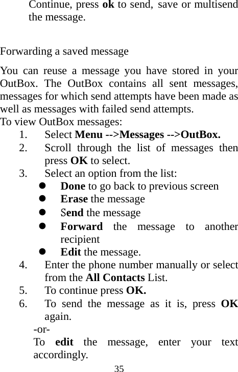  35Continue, press ok to send, save or multisend the message.                      Forwarding a saved message You can reuse a message you have stored in your OutBox. The OutBox contains all sent messages, messages for which send attempts have been made as well as messages with failed send attempts. To view OutBox messages: 1. Select Menu --&gt;Messages --&gt;OutBox. 2. Scroll through the list of messages then press OK to select. 3. Select an option from the list: z Done to go back to previous screen z Erase the message z Send the message   z Forward the message to another recipient z Edit the message. 4. Enter the phone number manually or select from the All Contacts List. 5. To continue press OK. 6. To send the message as it is, press OK again. -or- To  edit the message, enter your text accordingly. 