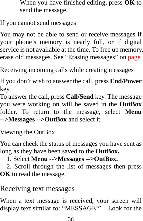  36When you have finished editing, press OK to send the message. If you cannot send messages You may not be able to send or receive messages if your phone’s memory is nearly full, or if digital service is not available at the time. To free up memory, erase old messages. See “Erasing messages” on page  Receiving incoming calls while creating messages If you don’t wish to answer the call, press End/Power key. To answer the call, press Call/Send key. The message you were working on will be saved in the OutBox folder. To return to the message, select Menu --&gt;Messages --&gt;OutBox and select it.  Viewing the OutBox You can check the status of messages you have sent as long as they have been saved to the OutBox.  1. Select Menu --&gt;Messages --&gt;OutBox. 2. Scroll through the list of messages then press OK to read the message.  Receiving text messages When a text message is received, your screen will display text similar to: “MESSAGE!”.  Look for the 