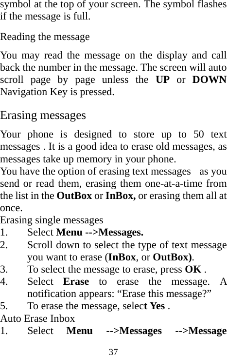  37symbol at the top of your screen. The symbol flashes if the message is full. Reading the message You may read the message on the display and call back the number in the message. The screen will auto scroll page by page unless the UP or DOWN Navigation Key is pressed. Erasing messages Your phone is designed to store up to 50 text messages . It is a good idea to erase old messages, as messages take up memory in your phone.  You have the option of erasing text messages    as you send or read them, erasing them one-at-a-time from the list in the OutBox or InBox, or erasing them all at once. Erasing single messages 1. Select Menu --&gt;Messages. 2. Scroll down to select the type of text message you want to erase (InBox, or OutBox).  3. To select the message to erase, press OK . 4. Select  Erase to erase the message. A notification appears: “Erase this message?” 5. To erase the message, select Yes . Auto Erase Inbox 1. Select  Menu --&gt;Messages --&gt;Message 