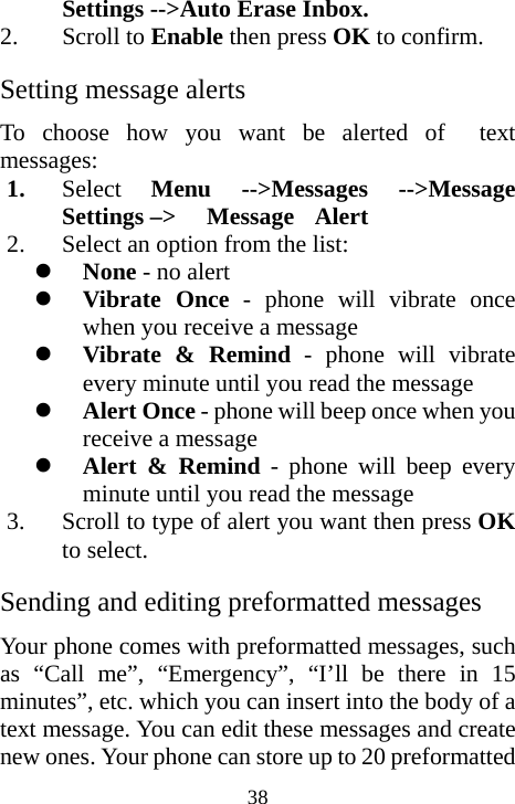  38Settings --&gt;Auto Erase Inbox. 2. Scroll to Enable then press OK to confirm. Setting message alerts To choose how you want be alerted of  text messages: 1. Select  Menu --&gt;Messages --&gt;Message Settings –&gt;   Message  Alert 2. Select an option from the list: z None - no alert z Vibrate Once - phone will vibrate once when you receive a message z Vibrate &amp; Remind - phone will vibrate every minute until you read the message z Alert Once - phone will beep once when you receive a message z Alert &amp; Remind - phone will beep every minute until you read the message 3. Scroll to type of alert you want then press OK to select. Sending and editing preformatted messages Your phone comes with preformatted messages, such as “Call me”, “Emergency”, “I’ll be there in 15 minutes”, etc. which you can insert into the body of a text message. You can edit these messages and create new ones. Your phone can store up to 20 preformatted 
