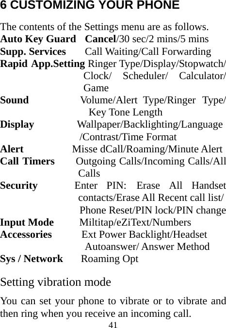  41 6 CUSTOMIZING YOUR PHONE The contents of the Settings menu are as follows. Auto Key Guard  Cancel/30 sec/2 mins/5 mins Supp. Services Call Waiting/Call Forwarding Rapid App.Setting Ringer Type/Display/Stopwatch/ Clock/ Scheduler/ Calculator/ Game Sound          Volume/Alert Type/Ringer Type/ Key Tone Length Display           Wallpaper/Backlighting/Language /Contrast/Time Format   Alert         Misse dCall/Roaming/Minute Alert Call Timers     Outgoing Calls/Incoming Calls/All Calls Security        Enter  PIN:  Erase  All  Handset       contacts/Erase All Recent call list/ Phone Reset/PIN lock/PIN change Input Mode      Miltitap/eZiText/Numbers Accessories       Ext Power Backlight/Headset  Autoanswer/ Answer Method Sys / Network      Roaming Opt Setting vibration mode You can set your phone to vibrate or to vibrate and then ring when you receive an incoming call. 