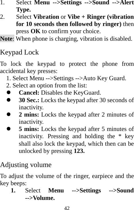  421. Select  Menu --&gt;Settings --&gt;Sound --&gt;Alert Type. 2. Select Vibration or Vibe + Ringer (vibration for 10 seconds then followed by ringer) then press OK to confirm your choice. Note: When phone is charging, vibration is disabled. Keypad Lock To lock the keypad to protect the phone from accidental key presses: 1. Select Menu --&gt;Settings --&gt;Auto Key Guard. 2. Select an option from the list: z Cancel: Disables the KeyGuard. z 30 Sec.: Locks the keypad after 30 seconds of inactivity.  z 2 mins: Locks the keypad after 2 minutes of inactivity. z 5 mins: Locks the keypad after 5 minutes of inactivity. Pressing and holding the * key shall also lock the keypad, which then can be unlocked by pressing 123. Adjusting volume To adjust the volume of the ringer, earpiece and the key beeps: 1. Select  Menu --&gt;Settings --&gt;Sound --&gt;Volume. 