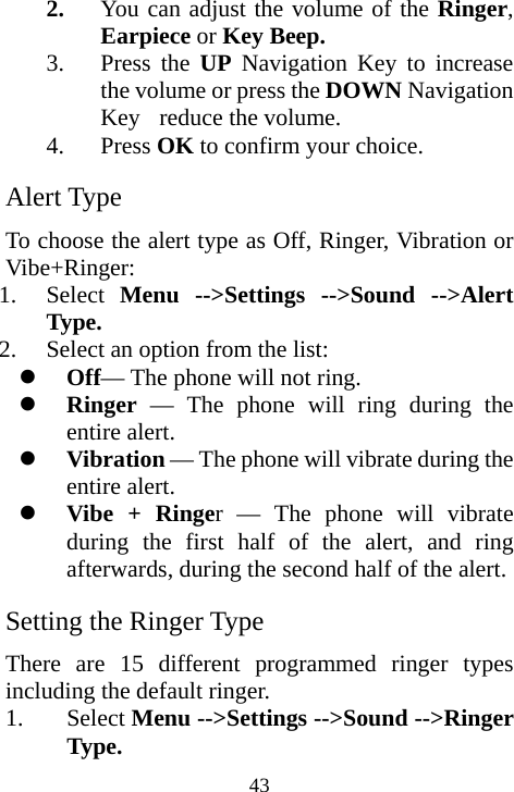  432. You can adjust the volume of the Ringer, Earpiece or Key Beep. 3. Press the UP Navigation Key to increase the volume or press the DOWN Navigation Key  reduce the volume. 4. Press OK to confirm your choice. Alert Type To choose the alert type as Off, Ringer, Vibration or Vibe+Ringer: 1. Select  Menu --&gt;Settings --&gt;Sound --&gt;Alert Type. 2. Select an option from the list: z Off— The phone will not ring. z Ringer — The phone will ring during the entire alert. z Vibration — The phone will vibrate during the entire alert. z Vibe + Ringer — The phone will vibrate during the first half of the alert, and ring afterwards, during the second half of the alert.  Setting the Ringer Type There are 15 different programmed ringer types including the default ringer. 1. Select Menu --&gt;Settings --&gt;Sound --&gt;Ringer Type. 