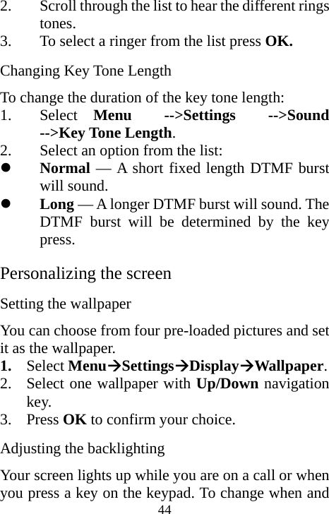  442. Scroll through the list to hear the different rings tones. 3. To select a ringer from the list press OK. Changing Key Tone Length To change the duration of the key tone length: 1. Select  Menu  --&gt;Settings  --&gt;Sound  --&gt;Key Tone Length. 2. Select an option from the list: z Normal — A short fixed length DTMF burst will sound. z Long — A longer DTMF burst will sound. The DTMF burst will be determined by the key press. Personalizing the screen Setting the wallpaper You can choose from four pre-loaded pictures and set it as the wallpaper. 1. Select MenuÆSettingsÆDisplayÆWallpaper. 2. Select one wallpaper with Up/Down navigation key. 3. Press OK to confirm your choice. Adjusting the backlighting Your screen lights up while you are on a call or when you press a key on the keypad. To change when and 