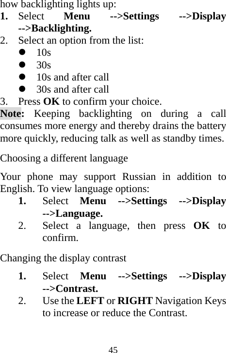  45how backlighting lights up: 1. Select  Menu --&gt;Settings --&gt;Display --&gt;Backlighting. 2. Select an option from the list: z 10s z 30s z 10s and after call z 30s and after call 3. Press OK to confirm your choice. Note:  Keeping backlighting on during a call consumes more energy and thereby drains the battery more quickly, reducing talk as well as standby times. Choosing a different language Your phone may support Russian in addition to English. To view language options: 1. Select  Menu --&gt;Settings --&gt;Display --&gt;Language. 2. Select a language, then press OK  to confirm. Changing the display contrast 1. Select Menu --&gt;Settings --&gt;Display --&gt;Contrast. 2. Use the LEFT or RIGHT Navigation Keys to increase or reduce the Contrast.  