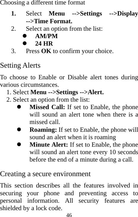  46Choosing a different time format 1. Select  Menu --&gt;Settings --&gt;Display --&gt;Time Format. 2. Select an option from the list: z AM/PM z 24 HR 3. Press OK to confirm your choice. Setting Alerts To choose to Enable or Disable alert tones during various circumstances. 1. Select Menu --&gt;Settings --&gt;Alert. 2. Select an option from the list: z Missed Call: If set to Enable, the phone will sound an alert tone when there is a missed call. z Roaming: If set to Enable, the phone will sound an alert when it is roaming z Minute Alert: If set to Enable, the phone will sound an alert tone every 10 seconds before the end of a minute during a call. Creating a secure environment This section describes all the features involved in securing your phone and preventing access to personal information. All security features are shielded by a lock code.  