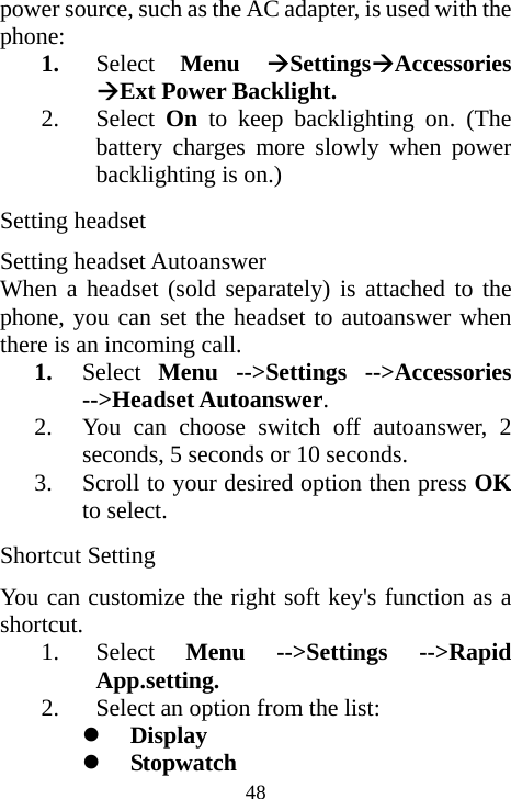  48power source, such as the AC adapter, is used with the phone: 1. Select  Menu  ÆSettingsÆAccessories ÆExt Power Backlight. 2. Select  On to keep backlighting on. (The battery charges more slowly when power backlighting is on.) Setting headset Setting headset Autoanswer  When a headset (sold separately) is attached to the phone, you can set the headset to autoanswer when there is an incoming call. 1. Select  Menu --&gt;Settings --&gt;Accessories --&gt;Headset Autoanswer. 2. You can choose switch off autoanswer, 2 seconds, 5 seconds or 10 seconds. 3. Scroll to your desired option then press OK to select. Shortcut Setting You can customize the right soft key&apos;s function as a shortcut. 1. Select  Menu --&gt;Settings --&gt;Rapid App.setting. 2. Select an option from the list:      z Display z Stopwatch 