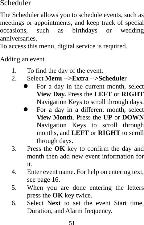  51Scheduler The Scheduler allows you to schedule events, such as meetings or appointments, and keep track of special occasions, such as birthdays or wedding anniversaries. To access this menu, digital service is required. Adding an event 1. To find the day of the event. 2. Select Menu --&gt;Extra --&gt;Scheduler z For a day in the current month, select View Day. Press the LEFT or RIGHT Navigation Keys to scroll through days. z For a day in a different month, select View Month. Press the UP or DOWN Navigation Keys to scroll through months, and LEFT or RIGHT to scroll through days. 3. Press the OK key to confirm the day and month then add new event information for it. 4. Enter event name. For help on entering text, see page 16. 5. When you are done entering the letters press the OK key twice. 6. Select Next to set the event Start time, Duration, and Alarm frequency. 