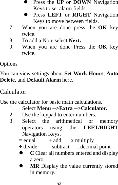  52z Press the UP  or  DOWN  Navigation Keys to set alarm fields. z Press  LEFT or RIGHT Navigation Keys to move between fields. 7. When you are done press the OK  key twice. 8. To add a Note select Next. 9. When you are done Press the OK key twice. Options You can view settings about Set Work Hours, Auto Delete, and Default Alarm here. Calculator Use the calculator for basic math calculations. 1. Select Menu --&gt;Extra --&gt;Calculator. 2. Use the keypad to enter numbers. 3. Select the arithmetical or memory operators using the LEFT/RIGHT Navigation Keys. = equal    + add    x multiply ÷ divide    - subtract  . decimal point z C Clear all numbers entered and display a zero. z MR Display the value currently stored in memory. 