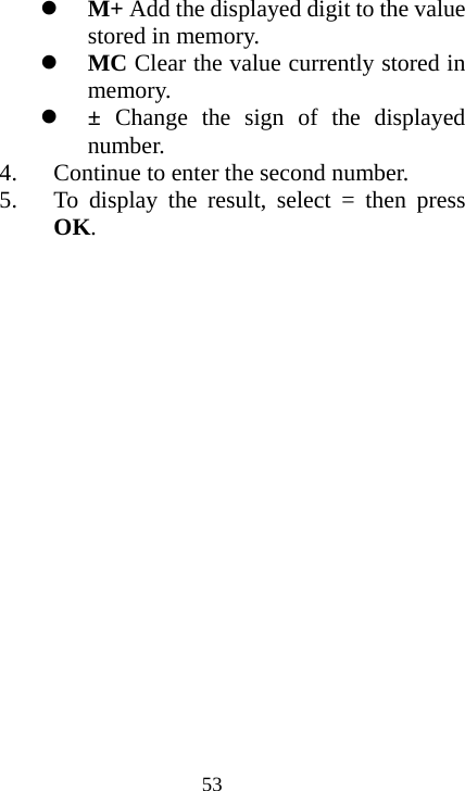  53z M+ Add the displayed digit to the value stored in memory. z MC Clear the value currently stored in memory. z ±  Change the sign of the displayed number. 4. Continue to enter the second number. 5. To display the result, select = then press OK. 