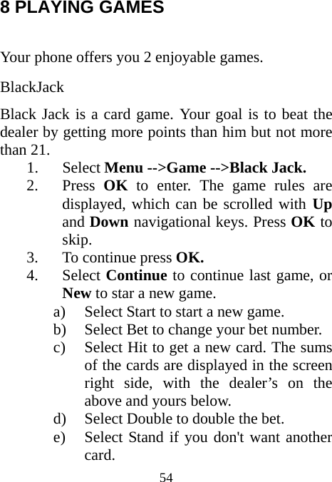  54 8 PLAYING GAMES  Your phone offers you 2 enjoyable games. BlackJack Black Jack is a card game. Your goal is to beat the dealer by getting more points than him but not more than 21.  1. Select Menu --&gt;Game --&gt;Black Jack. 2. Press  OK to enter. The game rules are displayed, which can be scrolled with Up and Down navigational keys. Press OK to skip. 3. To continue press OK. 4. Select Continue to continue last game, or New to star a new game. a) Select Start to start a new game. b) Select Bet to change your bet number. c) Select Hit to get a new card. The sums of the cards are displayed in the screen right side, with the dealer’s on the above and yours below.   d) Select Double to double the bet. e) Select Stand if you don&apos;t want another card. 