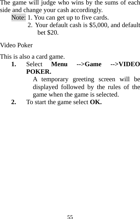  55The game will judge who wins by the sums of each side and change your cash accordingly. Note: 1. You can get up to five cards.  2. Your default cash is $5,000, and default bet $20. Video Poker This is also a card game. 1. Select  Menu --&gt;Game --&gt;VIDEO POKER. A temporary greeting screen will be displayed followed by the rules of the game when the game is selected. 2. To start the game select OK. 