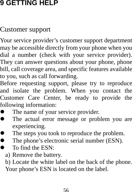  56 9 GETTING HELP  Customer support Your service provider’s customer support department may be accessible directly from your phone when you dial a number (check with your service provider). They can answer questions about your phone, phone bill, call coverage area, and specific features available to you, such as call forwarding. Before requesting support, please try to reproduce and isolate the problem. When you contact the Customer Care Center, be ready to provide the following information: z The name of your service provider. z The actual error message or problem you are experiencing. z The steps you took to reproduce the problem. z The phone’s electronic serial number (ESN). z To find the ESN: a) Remove the battery. b) Locate the white label on the back of the phone.          Your phone’s ESN is located on the label. 