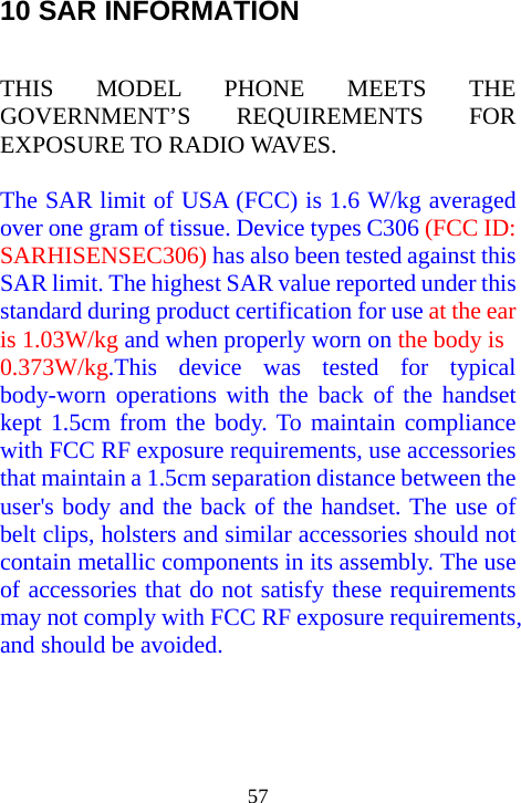  5710 SAR INFORMATION  THIS MODEL PHONE MEETS THE GOVERNMENT’S REQUIREMENTS FOR EXPOSURE TO RADIO WAVES.  The SAR limit of USA (FCC) is 1.6 W/kg averaged over one gram of tissue. Device types C306 (FCC ID: SARHISENSEC306) has also been tested against this SAR limit. The highest SAR value reported under this standard during product certification for use at the ear is 1.03W/kg and when properly worn on the body is        0.373W/kg.This device was tested for typical body-worn operations with the back of the handset kept 1.5cm from the body. To maintain compliance with FCC RF exposure requirements, use accessories that maintain a 1.5cm separation distance between the user&apos;s body and the back of the handset. The use of belt clips, holsters and similar accessories should not contain metallic components in its assembly. The use of accessories that do not satisfy these requirements may not comply with FCC RF exposure requirements, and should be avoided.  