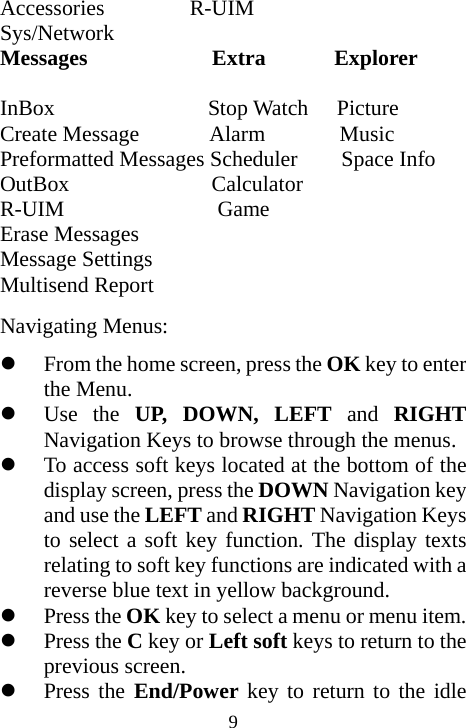  9Accessories        R-UIM Sys/Network  Messages             Extra     Explorer      InBox                 Stop Watch   Picture Create Message        Alarm        Music Preformatted Messages Scheduler    Space Info OutBox                Calculator  R-UIM              Game Erase Messages Message Settings Multisend Report Navigating Menus: z From the home screen, press the OK key to enter the Menu. z Use the UP, DOWN, LEFT and  RIGHT Navigation Keys to browse through the menus. z To access soft keys located at the bottom of the display screen, press the DOWN Navigation key and use the LEFT and RIGHT Navigation Keys to select a soft key function. The display texts relating to soft key functions are indicated with a reverse blue text in yellow background. z Press the OK key to select a menu or menu item. z Press the C key or Left soft keys to return to the previous screen. z Press the End/Power key to return to the idle 