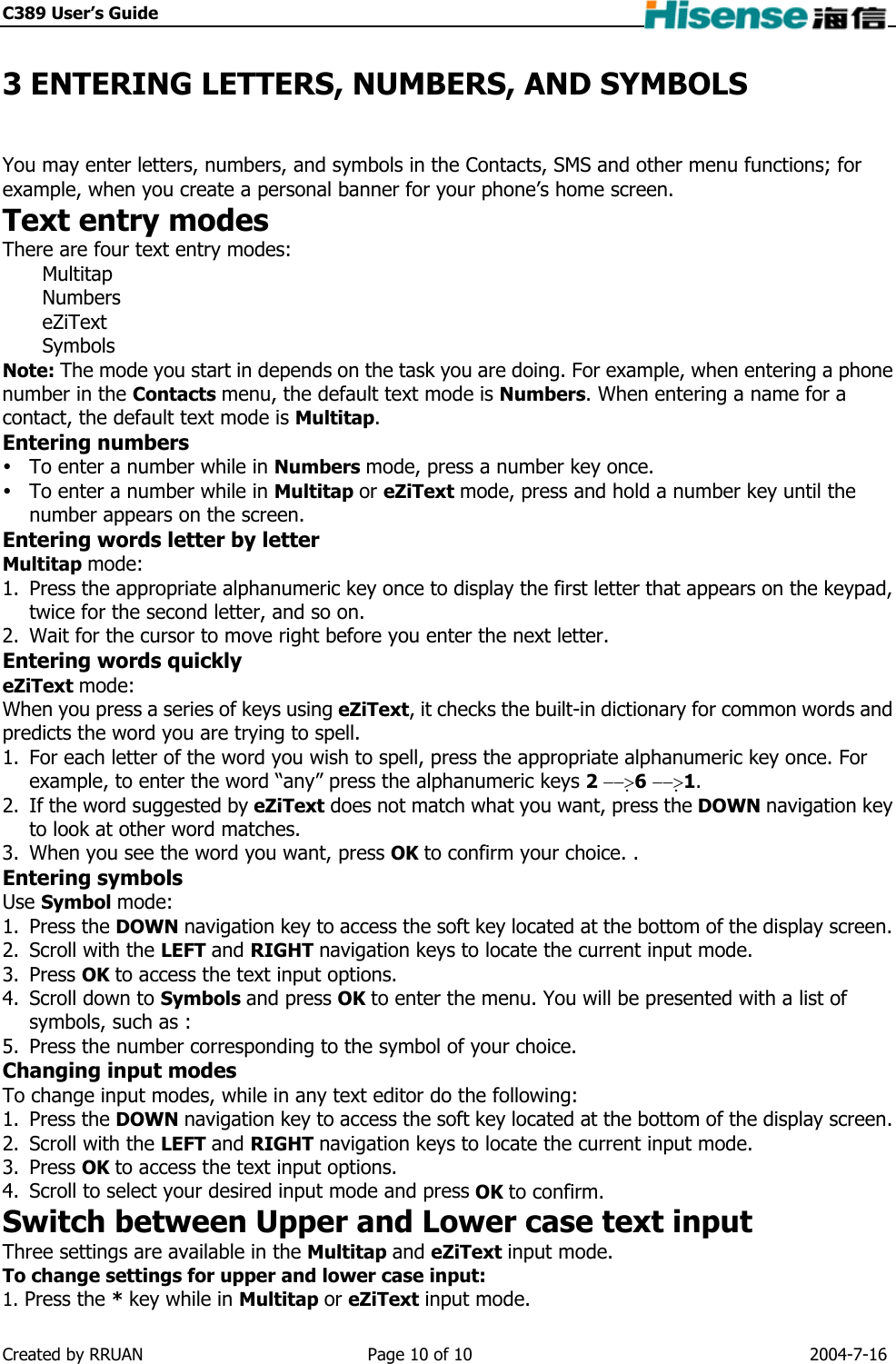 C389 User’s Guide    3 ENTERING LETTERS, NUMBERS, AND SYMBOLS You may enter letters, numbers, and symbols in the Contacts, SMS and other menu functions; for example, when you create a personal banner for your phone’s home screen. Text entry modes There are four text entry modes: Multitap Numbers eZiText Symbols Note: The mode you start in depends on the task you are doing. For example, when entering a phone number in the Contacts menu, the default text mode is Numbers. When entering a name for a contact, the default text mode is Multitap. Entering numbers  To enter a number while in Numbers mode, press a number key once.  To enter a number while in Multitap or eZiText mode, press and hold a number key until the number appears on the screen. Entering words letter by letter Multitap mode: 1.  Press the appropriate alphanumeric key once to display the first letter that appears on the keypad, twice for the second letter, and so on. 2.  Wait for the cursor to move right before you enter the next letter. Entering words quickly eZiText mode: When you press a series of keys using eZiText, it checks the built-in dictionary for common words and predicts the word you are trying to spell. 1.  For each letter of the word you wish to spell, press the appropriate alphanumeric key once. For example, to enter the word “any” press the alphanumeric keys 2 −−&gt;6 −−&gt;1. 2.  If the word suggested by eZiText does not match what you want, press the DOWN navigation key to look at other word matches. 3.  When you see the word you want, press OK to confirm your choice. . Entering symbols Use Symbol mode: 1. Press the DOWN navigation key to access the soft key located at the bottom of the display screen. 2.  Scroll with the LEFT and RIGHT navigation keys to locate the current input mode. 3. Press OK to access the text input options. 4.  Scroll down to Symbols and press OK to enter the menu. You will be presented with a list of symbols, such as : 5.  Press the number corresponding to the symbol of your choice. Changing input modes To change input modes, while in any text editor do the following: 1. Press the DOWN navigation key to access the soft key located at the bottom of the display screen. 2.  Scroll with the LEFT and RIGHT navigation keys to locate the current input mode. 3. Press OK to access the text input options. 4.  Scroll to select your desired input mode and press OK to confirm. Switch between Upper and Lower case text input Three settings are available in the Multitap and eZiText input mode. To change settings for upper and lower case input: 1. Press the * key while in Multitap or eZiText input mode. Created by RRUAN  Page 10 of 10  2004-7-16 