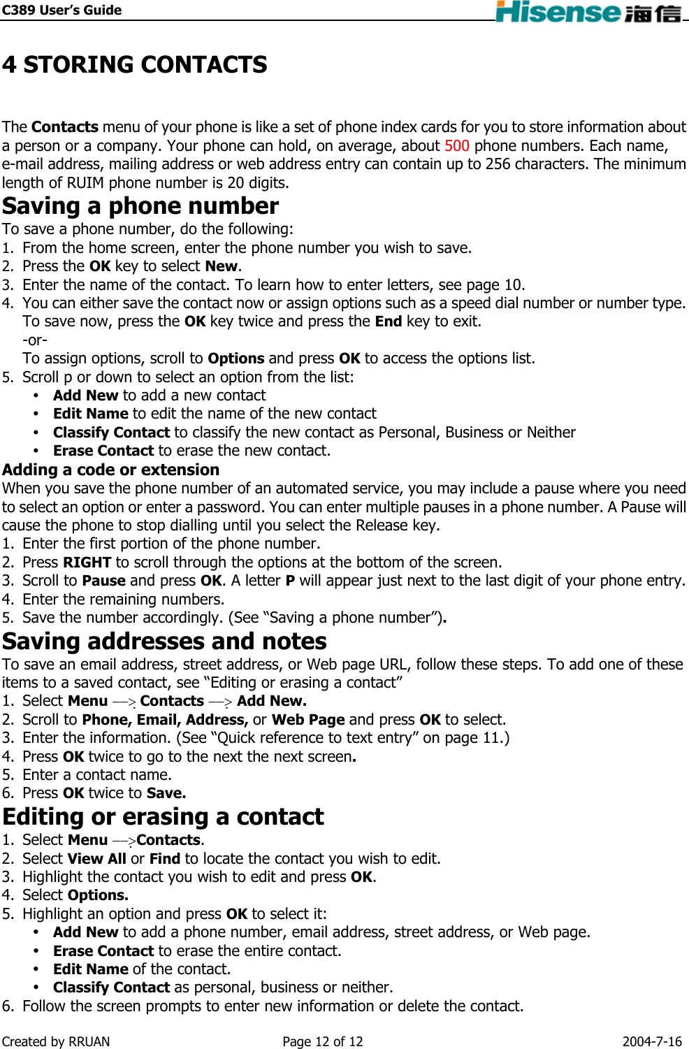 C389 User’s Guide    4 STORING CONTACTS The Contacts menu of your phone is like a set of phone index cards for you to store information about a person or a company. Your phone can hold, on average, about 500 phone numbers. Each name, e-mail address, mailing address or web address entry can contain up to 256 characters. The minimum length of RUIM phone number is 20 digits. Saving a phone number To save a phone number, do the following: 1.  From the home screen, enter the phone number you wish to save. 2.  Press the OK key to select New. 3.  Enter the name of the contact. To learn how to enter letters, see page 10. 4.  You can either save the contact now or assign options such as a speed dial number or number type. To save now, press the OK key twice and press the End key to exit. -or-  To assign options, scroll to Options and press OK to access the options list. 5.  Scroll p or down to select an option from the list:  Add New to add a new contact  Edit Name to edit the name of the new contact  Classify Contact to classify the new contact as Personal, Business or Neither  Erase Contact to erase the new contact. Adding a code or extension When you save the phone number of an automated service, you may include a pause where you need to select an option or enter a password. You can enter multiple pauses in a phone number. A Pause will cause the phone to stop dialling until you select the Release key. 1.  Enter the first portion of the phone number. 2. Press RIGHT to scroll through the options at the bottom of the screen. 3. Scroll to Pause and press OK. A letter P will appear just next to the last digit of your phone entry. 4.  Enter the remaining numbers. 5.  Save the number accordingly. (See “Saving a phone number”). Saving addresses and notes To save an email address, street address, or Web page URL, follow these steps. To add one of these items to a saved contact, see “Editing or erasing a contact” 1. Select Menu −−&gt; Contacts −−&gt; Add New. 2. Scroll to Phone, Email, Address, or Web Page and press OK to select. 3.  Enter the information. (See “Quick reference to text entry” on page 11.) 4. Press OK twice to go to the next the next screen. 5.  Enter a contact name. 6. Press OK twice to Save. Editing or erasing a contact 1. Select Menu −−&gt;Contacts. 2. Select View All or Find to locate the contact you wish to edit. 3.  Highlight the contact you wish to edit and press OK. 4. Select Options. 5.  Highlight an option and press OK to select it:  Add New to add a phone number, email address, street address, or Web page.  Erase Contact to erase the entire contact.  Edit Name of the contact.  Classify Contact as personal, business or neither. 6.  Follow the screen prompts to enter new information or delete the contact. Created by RRUAN  Page 12 of 12  2004-7-16 