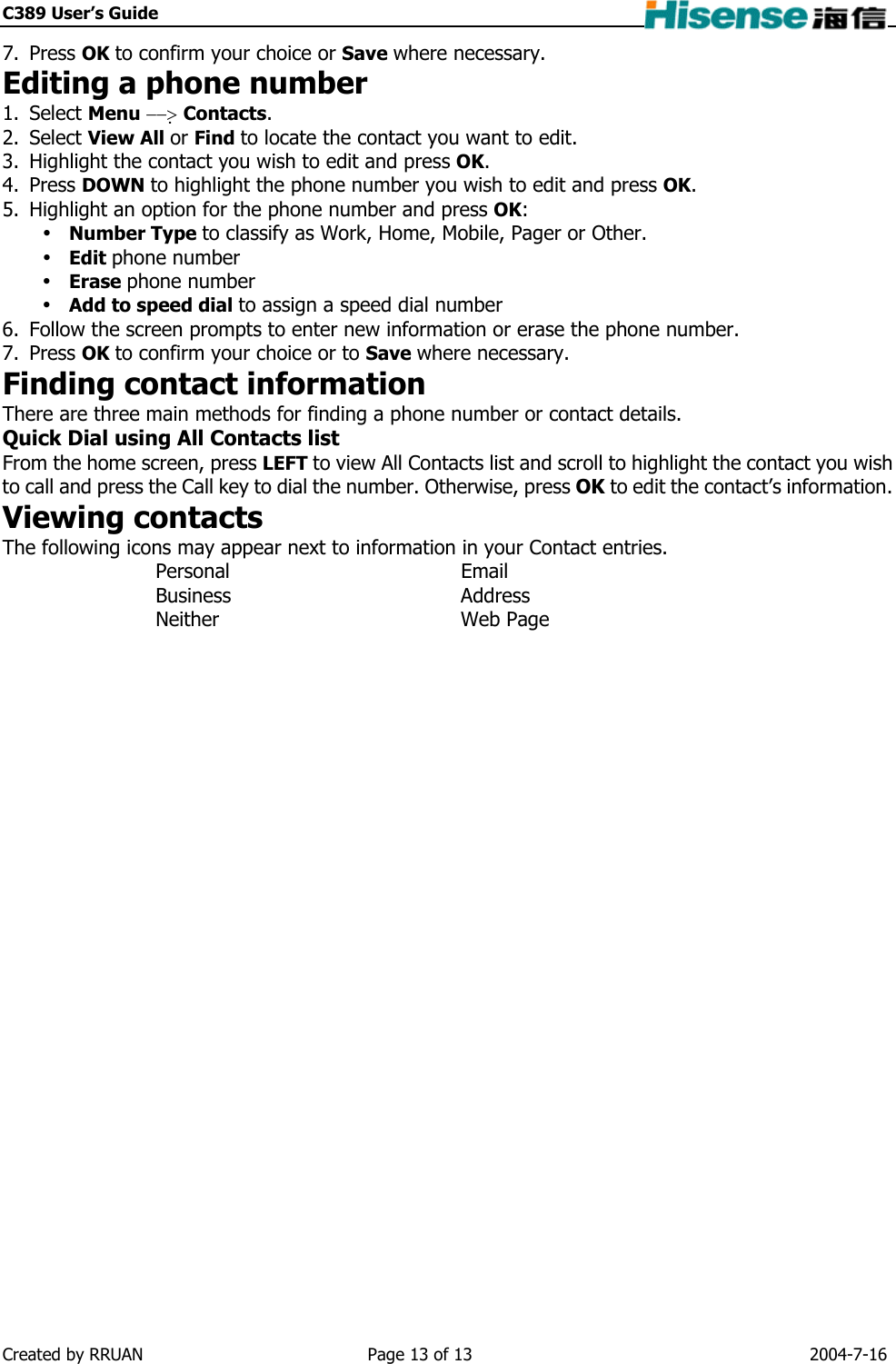 C389 User’s Guide    7. Press OK to confirm your choice or Save where necessary. Editing a phone number 1. Select Menu −−&gt; Contacts. 2. Select View All or Find to locate the contact you want to edit. 3.  Highlight the contact you wish to edit and press OK. 4. Press DOWN to highlight the phone number you wish to edit and press OK. 5.  Highlight an option for the phone number and press OK:  Number Type to classify as Work, Home, Mobile, Pager or Other.  Edit phone number  Erase phone number  Add to speed dial to assign a speed dial number 6.  Follow the screen prompts to enter new information or erase the phone number. 7. Press OK to confirm your choice or to Save where necessary. Finding contact information There are three main methods for finding a phone number or contact details. Quick Dial using All Contacts list From the home screen, press LEFT to view All Contacts list and scroll to highlight the contact you wish to call and press the Call key to dial the number. Otherwise, press OK to edit the contact’s information. Viewing contacts The following icons may appear next to information in your Contact entries. Personal Email Business Address Neither Web Page  Created by RRUAN  Page 13 of 13  2004-7-16 