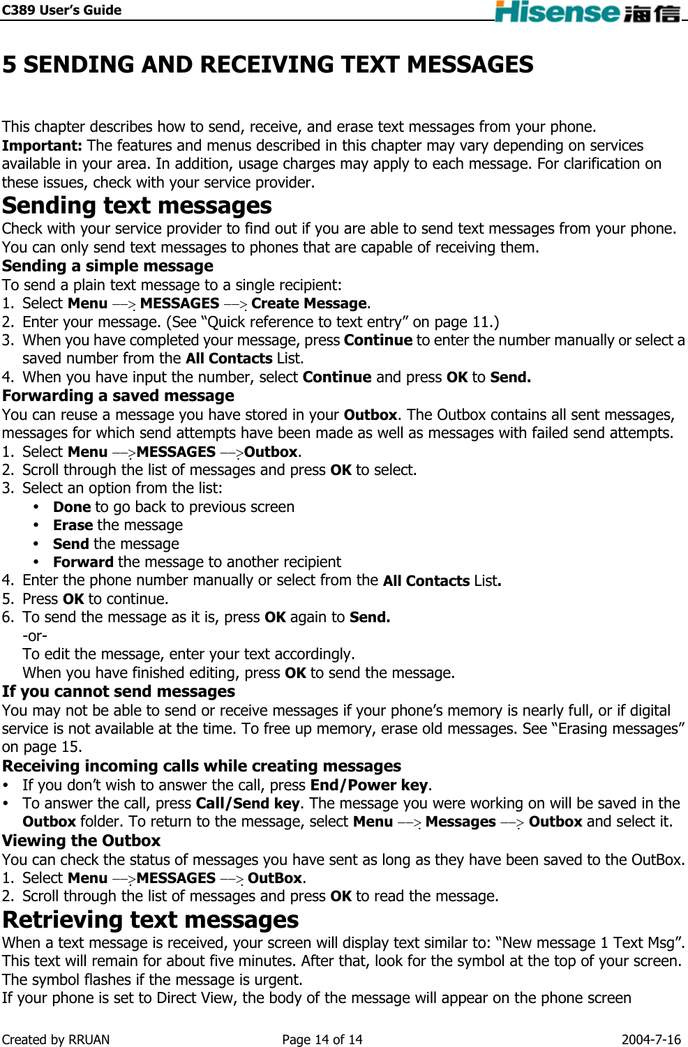 C389 User’s Guide    5 SENDING AND RECEIVING TEXT MESSAGES This chapter describes how to send, receive, and erase text messages from your phone. Important: The features and menus described in this chapter may vary depending on services available in your area. In addition, usage charges may apply to each message. For clarification on these issues, check with your service provider. Sending text messages Check with your service provider to find out if you are able to send text messages from your phone. You can only send text messages to phones that are capable of receiving them. Sending a simple message To send a plain text message to a single recipient: 1. Select Menu −−&gt; MESSAGES −−&gt; Create Message. 2.  Enter your message. (See “Quick reference to text entry” on page 11.) 3.  When you have completed your message, press Continue to enter the number manually or select a saved number from the All Contacts List. 4.  When you have input the number, select Continue and press OK to Send. Forwarding a saved message You can reuse a message you have stored in your Outbox. The Outbox contains all sent messages, messages for which send attempts have been made as well as messages with failed send attempts. 1. Select Menu −−&gt;MESSAGES −−&gt;Outbox. 2.  Scroll through the list of messages and press OK to select. 3.  Select an option from the list:  Done to go back to previous screen  Erase the message  Send the message  Forward the message to another recipient 4.  Enter the phone number manually or select from the All Contacts List. 5. Press OK to continue. 6.  To send the message as it is, press OK again to Send. -or- To edit the message, enter your text accordingly. When you have finished editing, press OK to send the message. If you cannot send messages You may not be able to send or receive messages if your phone’s memory is nearly full, or if digital service is not available at the time. To free up memory, erase old messages. See “Erasing messages” on page 15. Receiving incoming calls while creating messages  If you don’t wish to answer the call, press End/Power key.  To answer the call, press Call/Send key. The message you were working on will be saved in the Outbox folder. To return to the message, select Menu −−&gt; Messages −−&gt; Outbox and select it. Viewing the Outbox You can check the status of messages you have sent as long as they have been saved to the OutBox.   1. Select Menu −−&gt;MESSAGES −−&gt; OutBox. 2.  Scroll through the list of messages and press OK to read the message. Retrieving text messages When a text message is received, your screen will display text similar to: “New message 1 Text Msg”. This text will remain for about five minutes. After that, look for the symbol at the top of your screen. The symbol flashes if the message is urgent. If your phone is set to Direct View, the body of the message will appear on the phone screen Created by RRUAN  Page 14 of 14  2004-7-16 