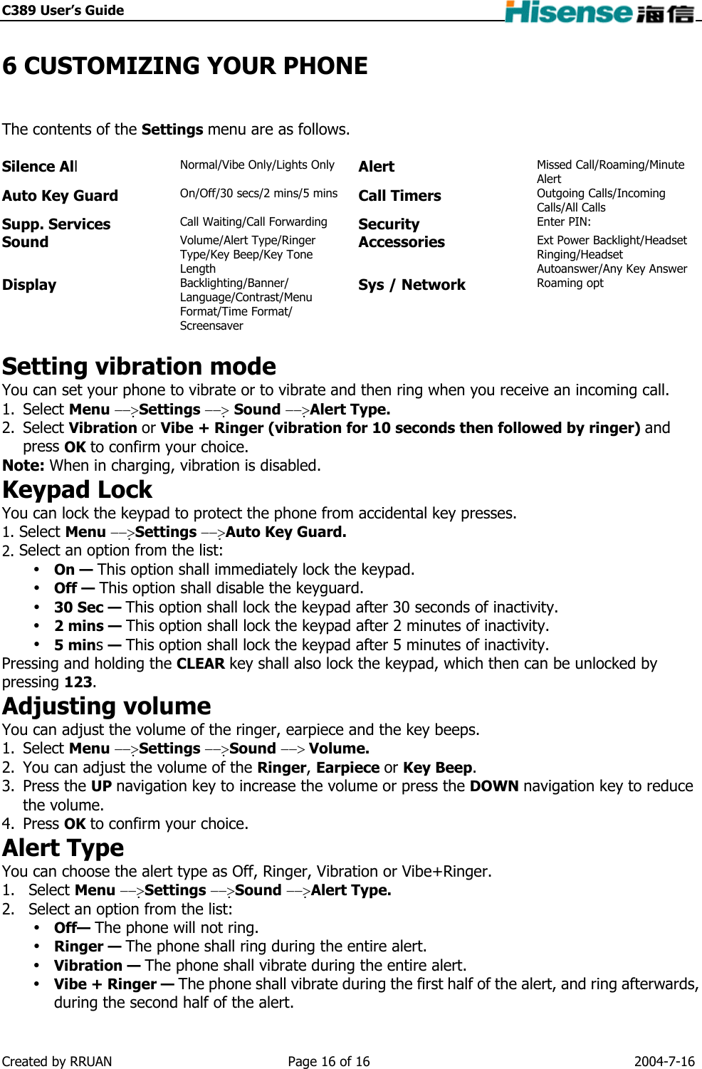 C389 User’s Guide    6 CUSTOMIZING YOUR PHONE The contents of the Settings menu are as follows.  Silence All Normal/Vibe Only/Lights Only Alert Missed Call/Roaming/Minute Alert Auto Key Guard On/Off/30 secs/2 mins/5 mins Call Timers   Outgoing Calls/Incoming Calls/All Calls Supp. Services  Call Waiting/Call Forwarding  Security Enter PIN: Sound   Volume/Alert Type/Ringer Type/Key Beep/Key Tone Length Accessories   Ext Power Backlight/Headset Ringing/Headset Autoanswer/Any Key Answer Display   Backlighting/Banner/ Language/Contrast/Menu Format/Time Format/ Screensaver Sys / Network Roaming opt  Setting vibration mode You can set your phone to vibrate or to vibrate and then ring when you receive an incoming call. 1. Select Menu −−&gt;Settings −−&gt; Sound −−&gt;Alert Type. 2. Select Vibration or Vibe + Ringer (vibration for 10 seconds then followed by ringer) and press OK to confirm your choice. Note: When in charging, vibration is disabled. Keypad Lock You can lock the keypad to protect the phone from accidental key presses. 1. Select Menu −−&gt;Settings −−&gt;Auto Key Guard. 2. Select an option from the list:  On — This option shall immediately lock the keypad.  Off — This option shall disable the keyguard.  30 Sec — This option shall lock the keypad after 30 seconds of inactivity.  2 mins — This option shall lock the keypad after 2 minutes of inactivity.  5 mins — This option shall lock the keypad after 5 minutes of inactivity. Pressing and holding the CLEAR key shall also lock the keypad, which then can be unlocked by pressing 123. Adjusting volume You can adjust the volume of the ringer, earpiece and the key beeps. 1. Select Menu −−&gt;Settings −−&gt;Sound −−&gt; Volume. 2.  You can adjust the volume of the Ringer, Earpiece or Key Beep. 3. Press the UP navigation key to increase the volume or press the DOWN navigation key to reduce the volume. 4. Press OK to confirm your choice. Alert Type You can choose the alert type as Off, Ringer, Vibration or Vibe+Ringer. 1. Select Menu −−&gt;Settings −−&gt;Sound −−&gt;Alert Type. 2.  Select an option from the list:  Off— The phone will not ring.  Ringer — The phone shall ring during the entire alert.  Vibration — The phone shall vibrate during the entire alert.  Vibe + Ringer — The phone shall vibrate during the first half of the alert, and ring afterwards, during the second half of the alert. Created by RRUAN  Page 16 of 16  2004-7-16 