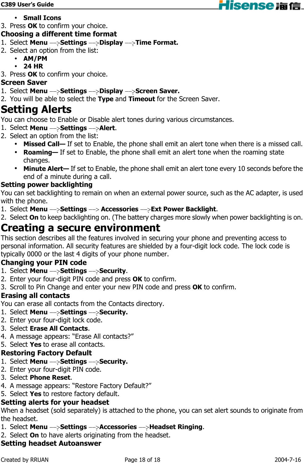 C389 User’s Guide     Small Icons 3. Press OK to confirm your choice. Choosing a different time format 1. Select Menu −−&gt;Settings −−&gt;Display −−&gt;Time Format. 2.  Select an option from the list:  AM/PM  24 HR 3. Press OK to confirm your choice. Screen Saver 1. Select Menu −−&gt;Settings −−&gt;Display −−&gt;Screen Saver. 2.  You will be able to select the Type and Timeout for the Screen Saver. Setting Alerts You can choose to Enable or Disable alert tones during various circumstances. 1. Select Menu −−&gt;Settings −−&gt;Alert. 2.  Select an option from the list:  Missed Call— If set to Enable, the phone shall emit an alert tone when there is a missed call.  Roaming— If set to Enable, the phone shall emit an alert tone when the roaming state changes.  Minute Alert— If set to Enable, the phone shall emit an alert tone every 10 seconds before the end of a minute during a call. Setting power backlighting You can set backlighting to remain on when an external power source, such as the AC adapter, is used with the phone. 1. Select Menu −−&gt;Settings −−&gt; Accessories −−&gt;Ext Power Backlight. 2. Select On to keep backlighting on. (The battery charges more slowly when power backlighting is on. Creating a secure environment This section describes all the features involved in securing your phone and preventing access to personal information. All security features are shielded by a four-digit lock code. The lock code is typically 0000 or the last 4 digits of your phone number. Changing your PIN code 1. Select Menu −−&gt;Settings −−&gt;Security. 2.  Enter your four-digit PIN code and press OK to confirm. 3.  Scroll to Pin Change and enter your new PIN code and press OK to confirm. Erasing all contacts You can erase all contacts from the Contacts directory. 1. Select Menu −−&gt;Settings −−&gt;Security. 2.  Enter your four-digit lock code. 3. Select Erase All Contacts. 4.  A message appears: “Erase All contacts?” 5. Select Yes to erase all contacts. Restoring Factory Default 1. Select Menu −−&gt;Settings −−&gt;Security. 2.  Enter your four-digit PIN code. 3. Select Phone Reset. 4.  A message appears: “Restore Factory Default?” 5. Select Yes to restore factory default. Setting alerts for your headset When a headset (sold separately) is attached to the phone, you can set alert sounds to originate from the headset. 1. Select Menu −−&gt;Settings −−&gt;Accessories −−&gt;Headset Ringing. 2. Select On to have alerts originating from the headset. Setting headset Autoanswer Created by RRUAN  Page 18 of 18  2004-7-16 