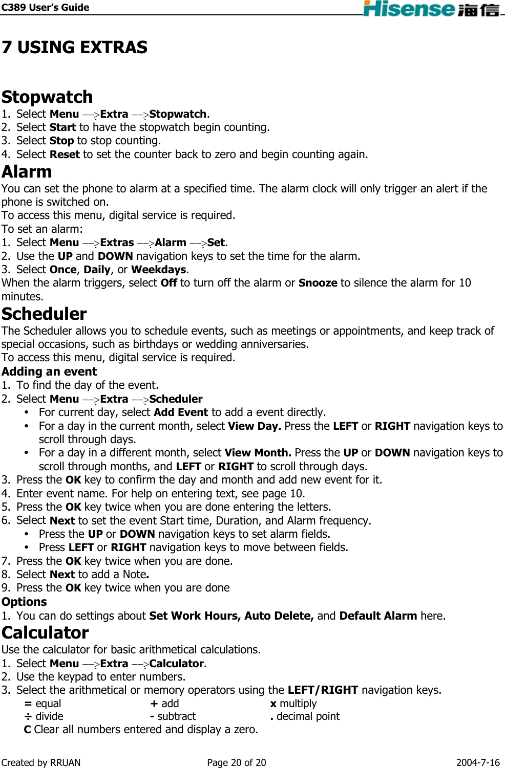 C389 User’s Guide    7 USING EXTRAS Stopwatch 1. Select Menu −−&gt;Extra −−&gt;Stopwatch. 2. Select Start to have the stopwatch begin counting. 3. Select Stop to stop counting. 4. Select Reset to set the counter back to zero and begin counting again. Alarm You can set the phone to alarm at a specified time. The alarm clock will only trigger an alert if the phone is switched on. To access this menu, digital service is required. To set an alarm: 1. Select Menu −−&gt;Extras −−&gt;Alarm −−&gt;Set. 2. Use the UP and DOWN navigation keys to set the time for the alarm. 3. Select Once, Daily, or Weekdays. When the alarm triggers, select Off to turn off the alarm or Snooze to silence the alarm for 10 minutes. Scheduler The Scheduler allows you to schedule events, such as meetings or appointments, and keep track of special occasions, such as birthdays or wedding anniversaries. To access this menu, digital service is required. Adding an event 1.  To find the day of the event. 2. Select Menu −−&gt;Extra −−&gt;Scheduler  For current day, select Add Event to add a event directly.  For a day in the current month, select View Day. Press the LEFT or RIGHT navigation keys to scroll through days.  For a day in a different month, select View Month. Press the UP or DOWN navigation keys to scroll through months, and LEFT or RIGHT to scroll through days. 3. Press the OK key to confirm the day and month and add new event for it. 4.  Enter event name. For help on entering text, see page 10. 5. Press the OK key twice when you are done entering the letters. 6. Select Next to set the event Start time, Duration, and Alarm frequency.  Press the UP or DOWN navigation keys to set alarm fields.  Press LEFT or RIGHT navigation keys to move between fields. 7. Press the OK key twice when you are done. 8. Select Next to add a Note. 9. Press the OK key twice when you are done Options 1.  You can do settings about Set Work Hours, Auto Delete, and Default Alarm here. Calculator Use the calculator for basic arithmetical calculations. 1. Select Menu −−&gt;Extra −−&gt;Calculator. 2.  Use the keypad to enter numbers. 3.  Select the arithmetical or memory operators using the LEFT/RIGHT navigation keys. = equal + add x multiply ÷ divide - subtract . decimal point C Clear all numbers entered and display a zero. Created by RRUAN  Page 20 of 20  2004-7-16 