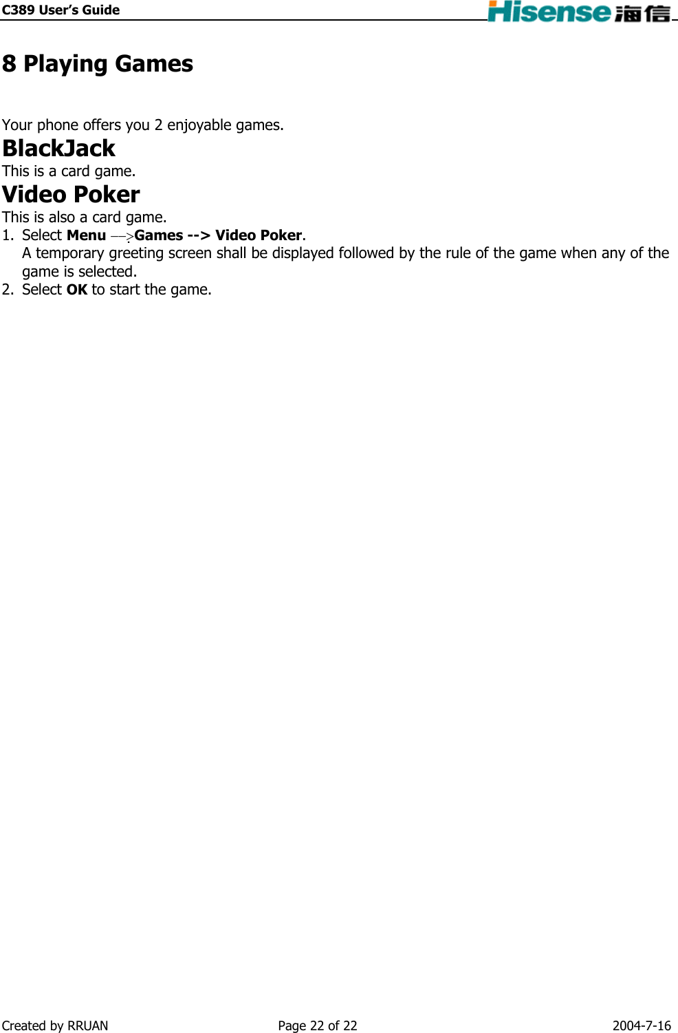 C389 User’s Guide    8 Playing Games Your phone offers you 2 enjoyable games. BlackJack This is a card game. Video Poker This is also a card game. 1. Select Menu −−&gt;Games --&gt; Video Poker. A temporary greeting screen shall be displayed followed by the rule of the game when any of the game is selected. 2. Select OK to start the game.  Created by RRUAN  Page 22 of 22  2004-7-16 