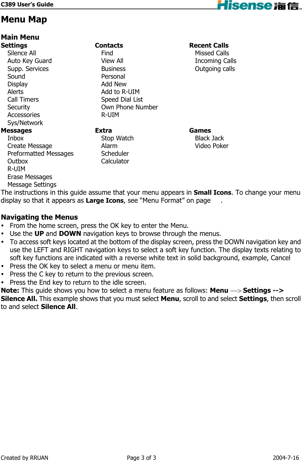 C389 User’s Guide    Menu Map  Main Menu Settings Contacts Recent Calls Silence All Auto Key Guard Supp. Services Sound Display Alerts Call Timers Security Accessories Sys/Network Find View All Business Personal Add New Add to R-UIM Speed Dial List Own Phone Number R-UIM Missed Calls Incoming Calls Outgoing calls Messages Extra  Games Inbox Create Message Preformatted Messages Outbox R-UIM Erase Messages Message Settings Stop Watch Alarm Scheduler Calculator Black Jack Video Poker The instructions in this guide assume that your menu appears in Small Icons. To change your menu display so that it appears as Large Icons, see “Menu Format” on page      .  Navigating the Menus  From the home screen, press the OK key to enter the Menu.  Use the UP and DOWN navigation keys to browse through the menus.  To access soft keys located at the bottom of the display screen, press the DOWN navigation key and use the LEFT and RIGHT navigation keys to select a soft key function. The display texts relating to soft key functions are indicated with a reverse white text in solid background, example, Cancel  Press the OK key to select a menu or menu item.  Press the C key to return to the previous screen.  Press the End key to return to the idle screen.   Note: This guide shows you how to select a menu feature as follows: Menu −−&gt; Settings --&gt; Silence All. This example shows that you must select Menu, scroll to and select Settings, then scroll to and select Silence All.  Created by RRUAN  Page 3 of 3  2004-7-16 