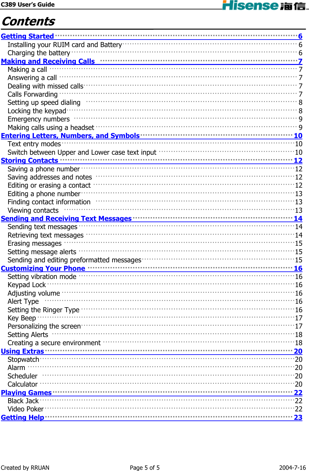 C389 User’s Guide    Contents  Getting Started 6·································································································Installing your RUIM card and Battery 6 ········································································Charging the battery 6 ············································································································································································Making and Receiving Calls  7Making a call 7 ····································································································································································································································································································································································································································································································································································································································································································································································································································Answering a call 7 Dealing with missed calls 7 Calls Forwarding 7 Setting up speed dialing  8 Locking the keypad 8 Emergency numbers  9 Making calls using a headset 9 Entering Letters, Numbers, and Symbols 10Text entry modes 10 ·····················································································································································································································································Switch between Upper and Lower case text input 10 Storing Contacts 12Saving a phone number 12 ······································································································································································································································································································································································································································································································································································································Saving addresses and notes  12 Editing or erasing a contact 12 Editing a phone number 13 Finding contact information  13 Viewing contacts  13 Sending and Receiving Text Messages 14Sending text messages 14 ························································································································································································································································································································································································································································································································Retrieving text messages 14 Erasing messages 15 Setting message alerts 15 Sending and editing preformatted messages 15 Customizing Your Phone 16Setting vibration mode 16 ······················································································································································································································································································································································································································································································································································································································································································································································································································································································································································································Keypad Lock 16 Adjusting volume 16 Alert Type  16 Setting the Ringer Type 16 Key Beep 17 Personalizing the screen 17 Setting Alerts  18 Creating a secure environment 18 Using Extras 20Stopwatch 20 ········································································································································································································································································································································································································································································································································Alarm 20 Scheduler  20 Calculator 20 Playing Games 22Black Jack 22 ···················································································································································································································································································································Video Poker 22 Getting Help 23Created by RRUAN  Page 5 of 5  2004-7-16 
