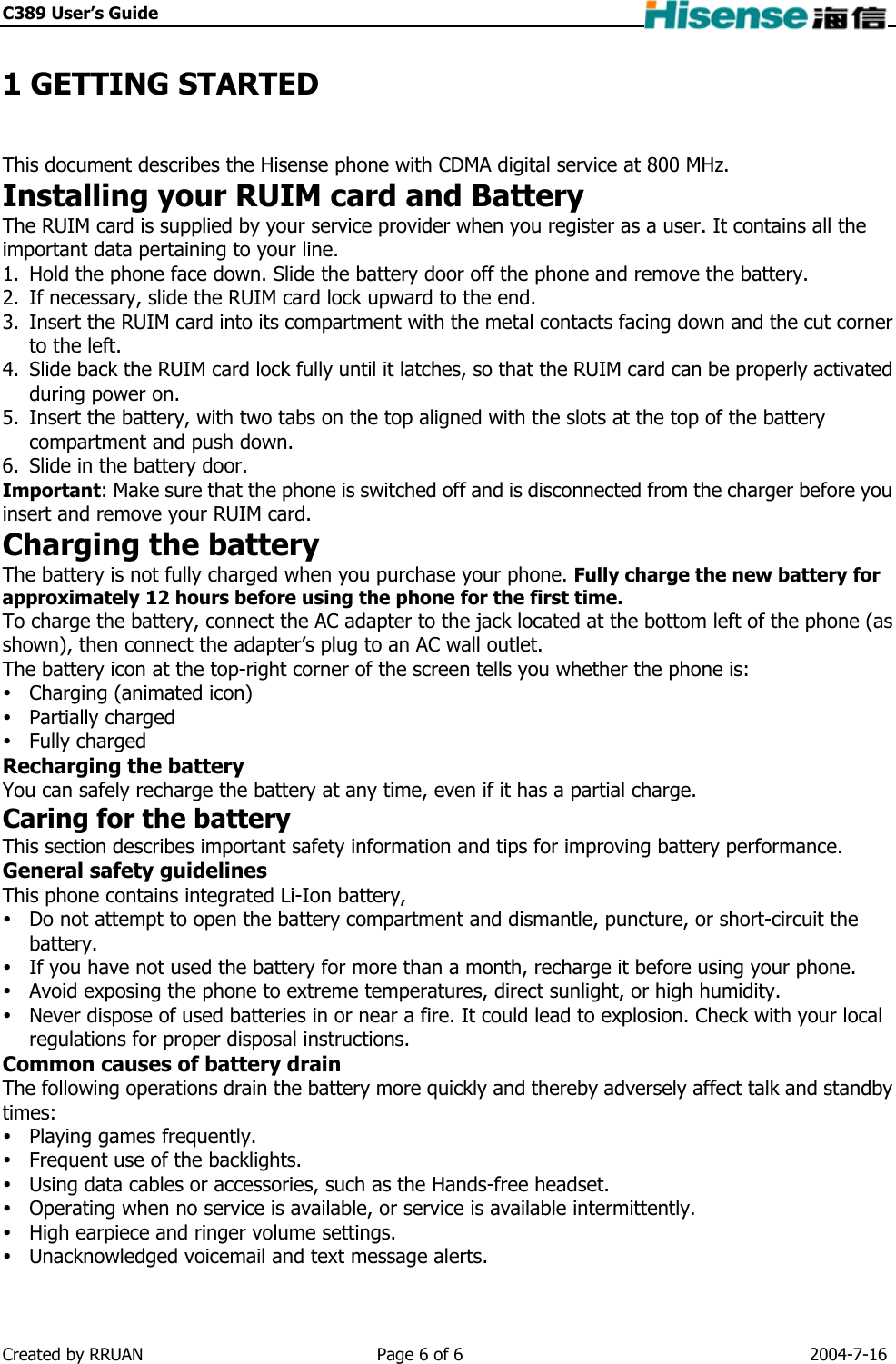 C389 User’s Guide    1 GETTING STARTED This document describes the Hisense phone with CDMA digital service at 800 MHz. Installing your RUIM card and Battery The RUIM card is supplied by your service provider when you register as a user. It contains all the important data pertaining to your line. 1.  Hold the phone face down. Slide the battery door off the phone and remove the battery. 2.  If necessary, slide the RUIM card lock upward to the end. 3.  Insert the RUIM card into its compartment with the metal contacts facing down and the cut corner to the left. 4.  Slide back the RUIM card lock fully until it latches, so that the RUIM card can be properly activated during power on. 5.  Insert the battery, with two tabs on the top aligned with the slots at the top of the battery compartment and push down. 6.  Slide in the battery door. Important: Make sure that the phone is switched off and is disconnected from the charger before you insert and remove your RUIM card. Charging the battery The battery is not fully charged when you purchase your phone. Fully charge the new battery for approximately 12 hours before using the phone for the first time. To charge the battery, connect the AC adapter to the jack located at the bottom left of the phone (as shown), then connect the adapter’s plug to an AC wall outlet. The battery icon at the top-right corner of the screen tells you whether the phone is:  Charging (animated icon)  Partially charged  Fully charged Recharging the battery You can safely recharge the battery at any time, even if it has a partial charge. Caring for the battery This section describes important safety information and tips for improving battery performance. General safety guidelines This phone contains integrated Li-Ion battery,  Do not attempt to open the battery compartment and dismantle, puncture, or short-circuit the battery.  If you have not used the battery for more than a month, recharge it before using your phone.  Avoid exposing the phone to extreme temperatures, direct sunlight, or high humidity.  Never dispose of used batteries in or near a fire. It could lead to explosion. Check with your local regulations for proper disposal instructions. Common causes of battery drain The following operations drain the battery more quickly and thereby adversely affect talk and standby times:  Playing games frequently.  Frequent use of the backlights.  Using data cables or accessories, such as the Hands-free headset.  Operating when no service is available, or service is available intermittently.  High earpiece and ringer volume settings.  Unacknowledged voicemail and text message alerts. Created by RRUAN  Page 6 of 6  2004-7-16 