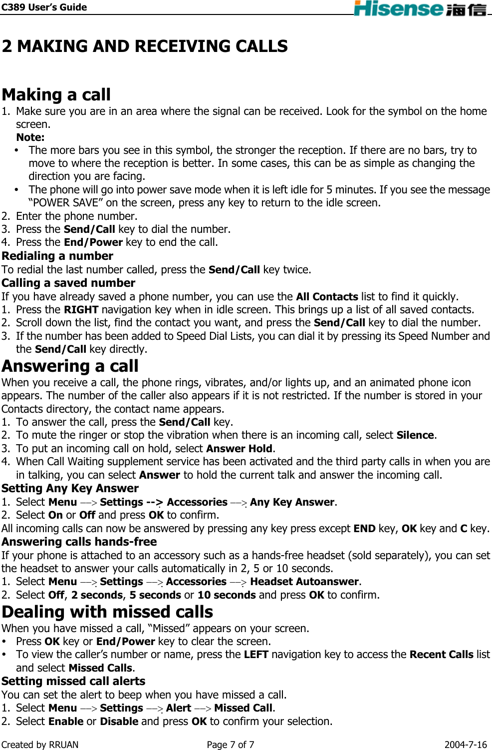C389 User’s Guide    2 MAKING AND RECEIVING CALLS Making a call 1.  Make sure you are in an area where the signal can be received. Look for the symbol on the home screen. Note:   The more bars you see in this symbol, the stronger the reception. If there are no bars, try to move to where the reception is better. In some cases, this can be as simple as changing the direction you are facing.  The phone will go into power save mode when it is left idle for 5 minutes. If you see the message “POWER SAVE” on the screen, press any key to return to the idle screen. 2.  Enter the phone number. 3. Press the Send/Call key to dial the number. 4. Press the End/Power key to end the call. Redialing a number To redial the last number called, press the Send/Call key twice. Calling a saved number If you have already saved a phone number, you can use the All Contacts list to find it quickly. 1. Press the RIGHT navigation key when in idle screen. This brings up a list of all saved contacts. 2.  Scroll down the list, find the contact you want, and press the Send/Call key to dial the number. 3.  If the number has been added to Speed Dial Lists, you can dial it by pressing its Speed Number and the Send/Call key directly. Answering a call When you receive a call, the phone rings, vibrates, and/or lights up, and an animated phone icon appears. The number of the caller also appears if it is not restricted. If the number is stored in your Contacts directory, the contact name appears. 1.  To answer the call, press the Send/Call key. 2.  To mute the ringer or stop the vibration when there is an incoming call, select Silence. 3.  To put an incoming call on hold, select Answer Hold. 4.  When Call Waiting supplement service has been activated and the third party calls in when you are in talking, you can select Answer to hold the current talk and answer the incoming call. Setting Any Key Answer 1. Select Menu −−&gt; Settings --&gt; Accessories −−&gt; Any Key Answer. 2. Select On or Off and press OK to confirm. All incoming calls can now be answered by pressing any key press except END key, OK key and C key. Answering calls hands-free If your phone is attached to an accessory such as a hands-free headset (sold separately), you can set the headset to answer your calls automatically in 2, 5 or 10 seconds. 1. Select Menu −−&gt; Settings −−&gt; Accessories −−&gt; Headset Autoanswer. 2. Select Off, 2 seconds, 5 seconds or 10 seconds and press OK to confirm. Dealing with missed calls When you have missed a call, “Missed” appears on your screen.    Press OK key or End/Power key to clear the screen.  To view the caller’s number or name, press the LEFT navigation key to access the Recent Calls list and select Missed Calls. Setting missed call alerts You can set the alert to beep when you have missed a call. 1. Select Menu −−&gt; Settings −−&gt; Alert −−&gt; Missed Call. 2. Select Enable or Disable and press OK to confirm your selection. Created by RRUAN  Page 7 of 7  2004-7-16 