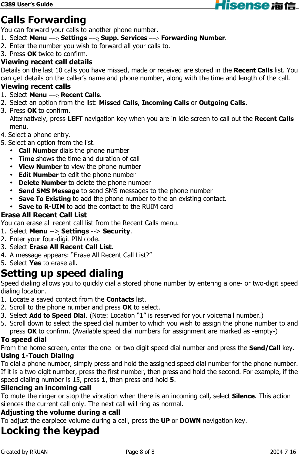 C389 User’s Guide    Calls Forwarding You can forward your calls to another phone number. 1. Select Menu −−&gt; Settings −−&gt; Supp. Services −−&gt; Forwarding Number. 2.  Enter the number you wish to forward all your calls to. 3. Press OK twice to confirm. Viewing recent call details Details on the last 10 calls you have missed, made or received are stored in the Recent Calls list. You can get details on the caller’s name and phone number, along with the time and length of the call. Viewing recent calls 1. Select Menu −−&gt; Recent Calls. 2.  Select an option from the list: Missed Calls, Incoming Calls or Outgoing Calls. 3. Press OK to confirm. Alternatively, press LEFT navigation key when you are in idle screen to call out the Recent Calls menu. 4. Select a phone entry. 5. Select an option from the list.  Call Number dials the phone number  Time shows the time and duration of call  View Number to view the phone number  Edit Number to edit the phone number  Delete Number to delete the phone number  Send SMS Message to send SMS messages to the phone number  Save To Existing to add the phone number to the an existing contact.  Save to R-UIM to add the contact to the RUIM card Erase All Recent Call List You can erase all recent call list from the Recent Calls menu. 1. Select Menu --&gt; Settings --&gt; Security. 2.  Enter your four-digit PIN code. 3. Select Erase All Recent Call List. 4.  A message appears: “Erase All Recent Call List?” 5. Select Yes to erase all. Setting up speed dialing Speed dialing allows you to quickly dial a stored phone number by entering a one- or two-digit speed dialing location. 1.  Locate a saved contact from the Contacts list. 2.  Scroll to the phone number and press OK to select. 3. Select Add to Speed Dial. (Note: Location “1” is reserved for your voicemail number.) 5.  Scroll down to select the speed dial number to which you wish to assign the phone number to and press OK to confirm. (Available speed dial numbers for assignment are marked as -empty-) To speed dial From the home screen, enter the one- or two digit speed dial number and press the Send/Call key. Using 1-Touch Dialing To dial a phone number, simply press and hold the assigned speed dial number for the phone number. If it is a two-digit number, press the first number, then press and hold the second. For example, if the speed dialing number is 15, press 1, then press and hold 5. Silencing an incoming call To mute the ringer or stop the vibration when there is an incoming call, select Silence. This action silences the current call only. The next call will ring as normal. Adjusting the volume during a call To adjust the earpiece volume during a call, press the UP or DOWN navigation key. Locking the keypad Created by RRUAN  Page 8 of 8  2004-7-16 