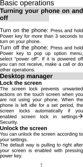  7Basic operations Turning your phone on and off               Turn on the phone: Press and hold Power key for more than 3 seconds to turn on your phone.   Turn off the phone: Press and hold Power key to pop up option menu, select “power off”. If it is powered off you can not receive, make a call or do other operations. Desktop manager              Lock the screen The screen lock prevents unwanted actions on the touch screen when you are not using your phone. When the phone is left idle for a set period, the screen locks automatically if you enabled screen lock in settings Security. Unlock the screen You can unlock the screen according to your settings. The default way is pulling to right after your screen is enabled with pressing power key. 