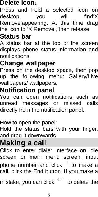  8Delete icon： Press and hold a selected icon on desktop, you will find‘X Remove’appearing. At this time drag the icon to ‘X Remove’, then release. Status bar A status bar at the top of the screen displays phone status information and notifications.  Change wallpaper Press on the desktop space, then pop up the following menu: Gallery/Live wallpapers/ wallpapers. Notification panel You can open notifications such as unread messages or missed calls directly from the notification panel.  How to open the panel: Hold the status bars with your finger, and drag it downwards.     Making a call                  Click to enter dialer interface on idle screen or main menu screen, input phone number and click  to make a call, click the End button. If you make a mistake, you can click    to delete the 