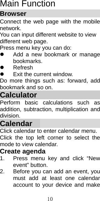  10Main Function Browser                           Connect the web page with the mobile network. You can input different website to view different web page. Press menu key you can do:   Add a new bookmark or manage bookmarks.  Refresh   Exit the current window. Do more things such as: forward, add bookmark and so on. Calculator                     Perform basic calculations such as addition, subtraction, multiplication and division. Calendar                      Click calendar to enter calendar menu. Click the top left corner to select the mode to view calendar. Create agenda 1.  Press menu key and click “New event” button. 2.  Before you can add an event, you must add at least one calendar account to your device and make 
