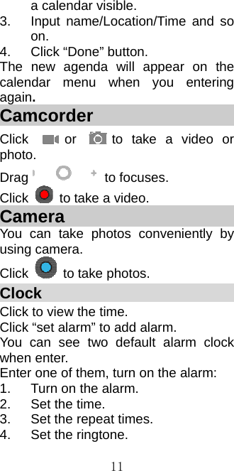  11a calendar visible. 3. Input name/Location/Time and so on. 4.  Click “Done” button. The new agenda will appear on the calendar menu when you entering again. Camcorder                    Click  or  to take a video or photo. Drag  to focuses. Click    to take a video. Camera                       You can take photos conveniently by using camera.   Click    to take photos. Clock                              Click to view the time. Click “set alarm” to add alarm. You can see two default alarm clock when enter. Enter one of them, turn on the alarm: 1.  Turn on the alarm. 2.  Set the time. 3.  Set the repeat times. 4.  Set the ringtone. 