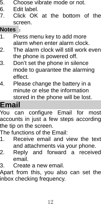  125.  Choose vibrate mode or not. 6. Edit label. 7.  Click OK at the bottom of the screen. Notes ： 1.  Press menu key to add more alarm when enter alarm clock. 2.  The alarm clock will still work even the phone is powered off. 3.  Don’t set the phone in silence mode to guarantee the alarming effect. 4.  Please change the battery in a minute or else the information stored in the phone will be lost.   Email                         You can configure Email for most accounts in just a few steps according the tip on the screen. The functions of the Email: 1.  Receive email and view the text and attachments via your phone.   2.  Reply and forward a received email. 3.  Create a new email. Apart from this, you also can set the inbox checking frequency. 