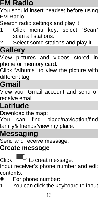  13FM Radio                      You should insert headset before using FM Radio. Search radio settings and play it: 1.  Click menu key, select “Scan” scan all stations. 2.  Select some stations and play it. Gallery                        View pictures and videos stored in phone or memory card. Click “Albums” to view the picture with different tag. Gmail                         View your Gmail account and send or receive email. Latitude                      Download the map: You can find place/navigation/find family&amp; friends/view my place. Messaging                    Send and receive message. Create message Click “ ” to creat message. Input receiver’s phone number and edit contents.   For phone number: 1.  You can click the keyboard to input 