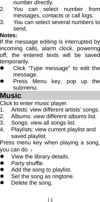  14number directly. 2.  You can select number from messages, contacts or call logs. 3.  You can select several numbers to send. Notes: If the message editing is interrupted by incoming calls, alarm clock, powering off, the entered texts will be saved temporarily.    Click “Type message” to edit the message.   Press Menu key, pop up the submenu. Music                         Click to enter music player. 1.  Artists: view different artists’ songs. 2.  Albums: view different albums list. 3.  Songs: view all songs list. 4.  Playlists: view current playlist and saved playlist. Press menu key when playing a song, you can do  ：   View the library details.    Party shuffle.   Add the song to playlist.   Set the song as ringtone.   Delete the song. 