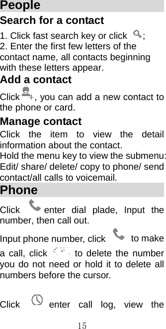  15People                        Search for a contact 1. Click fast search key or click  ;  2. Enter the first few letters of the contact name, all contacts beginning with these letters appear. Add a contact Click , you can add a new contact to the phone or card.   Manage contact Click the item to view the detail information about the contact. Hold the menu key to view the submenu: Edit/ share/ delete/ copy to phone/ send contact/all calls to voicemail. Phone                        Click  enter dial plade, Input the number, then call out. Input phone number, click   to make a call, click   to delete the number you do not need or hold it to delete all numbers before the cursor.    Click  enter call log, view the 