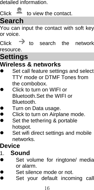  16detailed information. Click    to view the contact. Search                       You can input the contact with soft key or voice. Click  to search the network resource. Settings                       Wireless &amp; networks   Set call feature settings and select TTY mode or DTMF Tones from the combobox.     Click to turn on WIFI or Bluetooth.Set the WIFI or Bluetooth.   Turn on Data usage.   Click to turn on Airplane mode.   Set the tethering &amp; portable hotspot.   Set wifi direct settings and mobile networks. Device 1.  Sound   Set volume for ringtone/ media or alarm.     Set silence mode or not.   Set your default incoming call 