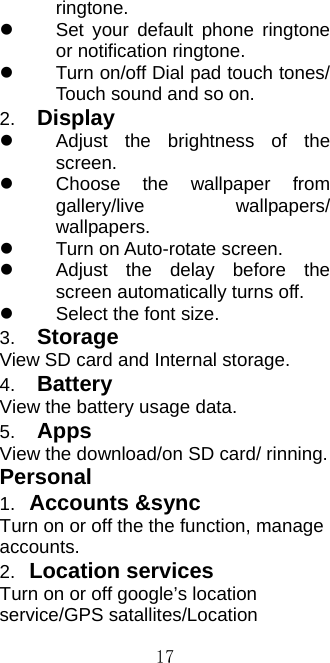  17ringtone.   Set your default phone ringtone or notification ringtone.   Turn on/off Dial pad touch tones/ Touch sound and so on.   2.  Display   Adjust the brightness of the screen.   Choose the wallpaper from gallery/live wallpapers/ wallpapers.   Turn on Auto-rotate screen.   Adjust the delay before the screen automatically turns off.   Select the font size. 3.  Storage View SD card and Internal storage. 4.  Battery View the battery usage data. 5.  Apps View the download/on SD card/ rinning. Personal 1.  Accounts &amp;sync Turn on or off the the function, manage accounts. 2.  Location services Turn on or off google’s location service/GPS satallites/Location 