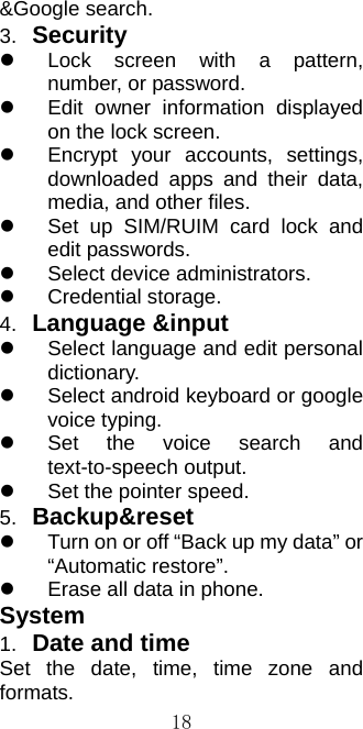  18&amp;Google search. 3.  Security    Lock screen with a pattern, number, or password.   Edit owner information displayed on the lock screen.   Encrypt your accounts, settings, downloaded apps and their data, media, and other files.   Set up SIM/RUIM card lock and edit passwords.   Select device administrators.  Credential storage. 4.  Language &amp;input   Select language and edit personal dictionary.   Select android keyboard or google voice typing.   Set the voice search and text-to-speech output.   Set the pointer speed. 5.  Backup&amp;reset   Turn on or off “Back up my data” or “Automatic restore”.   Erase all data in phone. System 1.  Date and time Set the date, time, time zone and formats. 