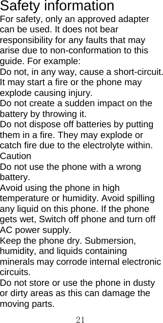  21Safety information For safety, only an approved adapter can be used. It does not bear responsibility for any faults that may arise due to non-conformation to this guide. For example:   Do not, in any way, cause a short-circuit. It may start a fire or the phone may explode causing injury. Do not create a sudden impact on the battery by throwing it.   Do not dispose off batteries by putting them in a fire. They may explode or catch fire due to the electrolyte within. Caution  Do not use the phone with a wrong battery.  Avoid using the phone in high temperature or humidity. Avoid spilling any liquid on this phone. If the phone gets wet, Switch off phone and turn off AC power supply. Keep the phone dry. Submersion, humidity, and liquids containing minerals may corrode internal electronic circuits. Do not store or use the phone in dusty or dirty areas as this can damage the moving parts. 