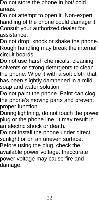 22Do not store the phone in hot/ cold areas.  Do not attempt to open it. Non-expert handling of the phone could damage it. Consult your authorized dealer for assistance. Do not drop, knock or shake the phone. Rough handling may break the internal circuit boards. Do not use harsh chemicals, cleaning solvents or strong detergents to clean the phone. Wipe it with a soft cloth that has been slightly dampened in a mild soap and water solution. Do not paint the phone. Paint can clog the phone’s moving parts and prevent proper function. During lightning, do not touch the power plug or the phone line. It may result in an electric shock or death. Do not install the phone under direct sunlight or on an uneven surface. Before using the plug, check the available power voltage. Inaccurate power voltage may cause fire and damage.    