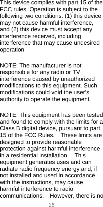  25This device complies with part 15 of the FCC rules. Operation is subject to the following two conditions: (1) this device may not cause harmful interference, and (2) this device must accept any interference received, including interference that may cause undesired operation. NOTE: The manufacturer is not responsible for any radio or TV interference caused by unauthorized modifications to this equipment. Such modifications could void the user’s authority to operate the equipment. NOTE: This equipment has been tested and found to comply with the limits for a Class B digital device, pursuant to part 15 of the FCC Rules.    These limits are designed to provide reasonable protection against harmful interference in a residential installation.    This equipment generates uses and can radiate radio frequency energy and, if not installed and used in accordance with the instructions, may cause harmful interference to radio communications.    However, there is no 