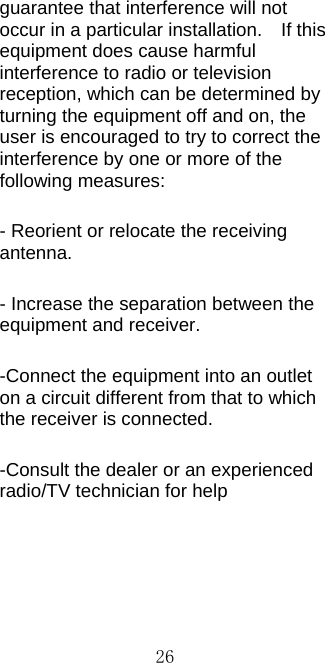  26guarantee that interference will not occur in a particular installation.  If this equipment does cause harmful interference to radio or television reception, which can be determined by turning the equipment off and on, the user is encouraged to try to correct the interference by one or more of the following measures: - Reorient or relocate the receiving antenna. - Increase the separation between the equipment and receiver. -Connect the equipment into an outlet on a circuit different from that to which the receiver is connected. -Consult the dealer or an experienced radio/TV technician for help  