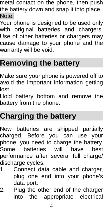 4metal contact on the phone, then push the battery down and snap it into place.   Note:  Your phone is designed to be used only with original batteries and chargers. Use of other batteries or chargers may cause damage to your phone and the warranty will be void. Removing the battery          Make sure your phone is powered off to avoid the important information getting lost.  Hold battery bottom and remove the battery from the phone. Charging the battery           New batteries are shipped partially charged. Before you can use your phone, you need to charge the battery. Some batteries will have best performance after several full charge/ discharge cycles. 1.  Connect data cable and charger, plug one end into your phone’s data port.     2.  Plug the other end of the charger into the appropriate electrical 
