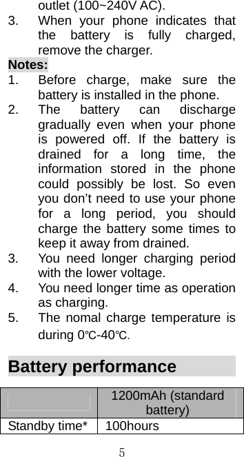  5outlet (100~240V AC).   3.  When your phone indicates that the battery is fully charged, remove the charger. Notes: 1.  Before charge, make sure the battery is installed in the phone.   2. The battery can discharge gradually even when your phone is powered off. If the battery is drained for a long time, the information stored in the phone could possibly be lost. So even you don’t need to use your phone for a long period, you should charge the battery some times to keep it away from drained. 3.  You need longer charging period with the lower voltage. 4.  You need longer time as operation as charging. 5.  The nomal charge temperature is during 0℃-40℃. Battery performance            1200mAh (standard battery) Standby time* 100hours 